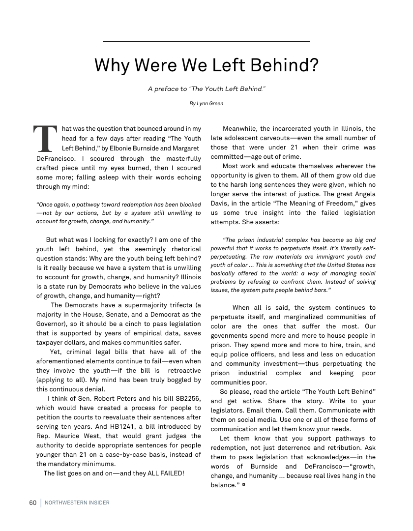 Why Were We Left Behind?  A preface to ‘The Youth Left Behind."  ByLynn Green  hat was the question that bounced around in my head for a few days after reading “The Youth Left Behind,” by Elbonie Burnside and Margaret Defrancisco. | scoured through the masterfully crafted piece until my eyes burned, then | scoured some more; falling asleep with their words echoing through my mind:  “Once again, a pathway toward redemption has been blocked —not by our actions, but by o system still unwilling to account for growth, change, and humanity."  But what was | looking for exactly? | am one of the youth left behind, yet the seemingly rhetorical question stands: Why are the youth being left behind? Is it really because we have a system that is unwilling to account for growth, change, and humanity? llinois is a state run by Democrats who believe in the values of growth, change, and humanity—right?  The Democrats have a supermajority trifecta (a majority in the House, Senate, and a Democrat as the Governor), so it should be a cinch to pass legislation that is supported by years of empirical data, saves taxpayer dollars, and makes communities safer.  Yet, criminal legal bills that have all of the aforementioned elements continue to fail—even when they involve the youth—if the bill is retroactive (applying to all). My mind has been truly boggled by this continuous denial.  I think of Sen. Robert Peters and his bill SB2256, which would have created a process for people to petition the courts to reevaluate their sentences after serving ten years. And HB1241, a bill introduced by Rep. Maurice West, that would grant judges the authority to decide appropriate sentences for people younger than 21 on a case-by-case basis, instead of the mandatory minimums.  The list goes on and on—and they ALL FAILED!  60 | NORTHWESTERN INSIDER  Meanwhile, the incarcerated youth in Illinois, the late adolescent carveouts—even the small number of those that were under 21 when their crime was committed—age out of crime.  Most work and educate themselves wherever the opportunity is given to them. All of them grow old due tothe harsh long sentences they were given, which no longer serve the interest of justice. The great Angela Davis, in the article “The Meaning of Freedom,” gives us some true insight into the failed legislation attempts. She asserts:  “The prison industrial complex has become so big and powerful that it works to perpetuate itself. t’s literally self- perpetuating. The raw materials are immigrant youth and Youth of color .. This is something that the United States has basically offered to the world: a way of managing social problems by refusing to confront them. Instead of solving lisues, the system puts people behind bors."  When all is said, the system continues to perpetuate itself, and marginalized communities of color are the ones that suffer the most. Our govenments spend more and more to house people in prison. They spend more and more to hire, train, and equip police officers, and less and less on education and community investment—thus perpetuating the prison industrial complex and keeping poor communities poor.  So please, read the article “The Youth Left Behind” and get active. Share the story. Write to your legislators. Email them. Call them. Communicate with them on social media. Use one or all of these forms of communication and let them know your needs.  Let them know that you support pathways to redemption, not just deterrence and retribution. Ask them to pass legislation that acknowledges—in the words of Bumside and DeFrancisco—“growth, change, and humanity ... because real lives hang n the balance.” =  